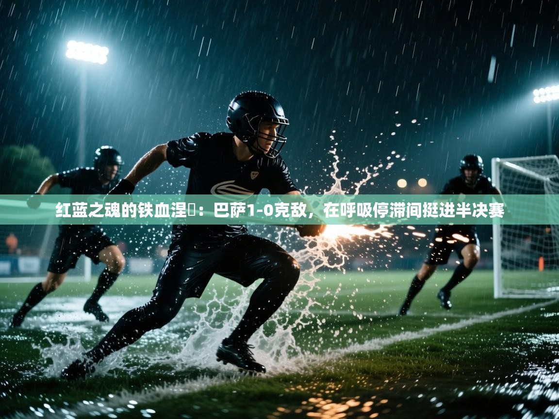 红蓝之魂的铁血涅槃：巴萨1-0克敌，在呼吸停滞间挺进半决赛  第1张