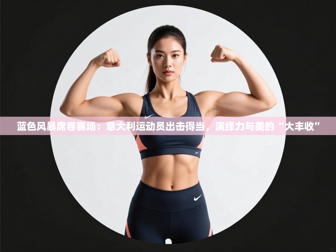 蓝色风暴席卷赛场：意大利运动员出击得当，演绎力与美的“大丰收”