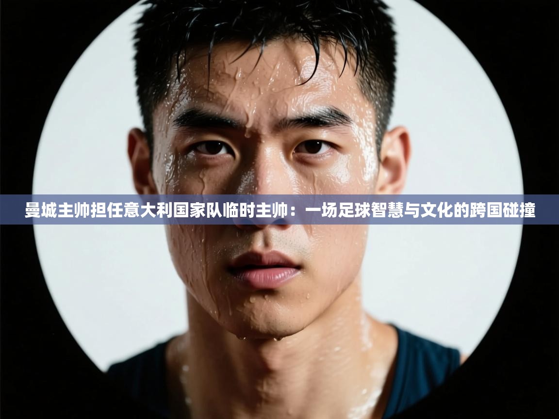 曼城主帅担任意大利国家队临时主帅:一场足球智慧与文化的跨国碰撞 曼城主帅担任意大利国家队临时主帅:一场足球智慧与文化的跨国碰撞