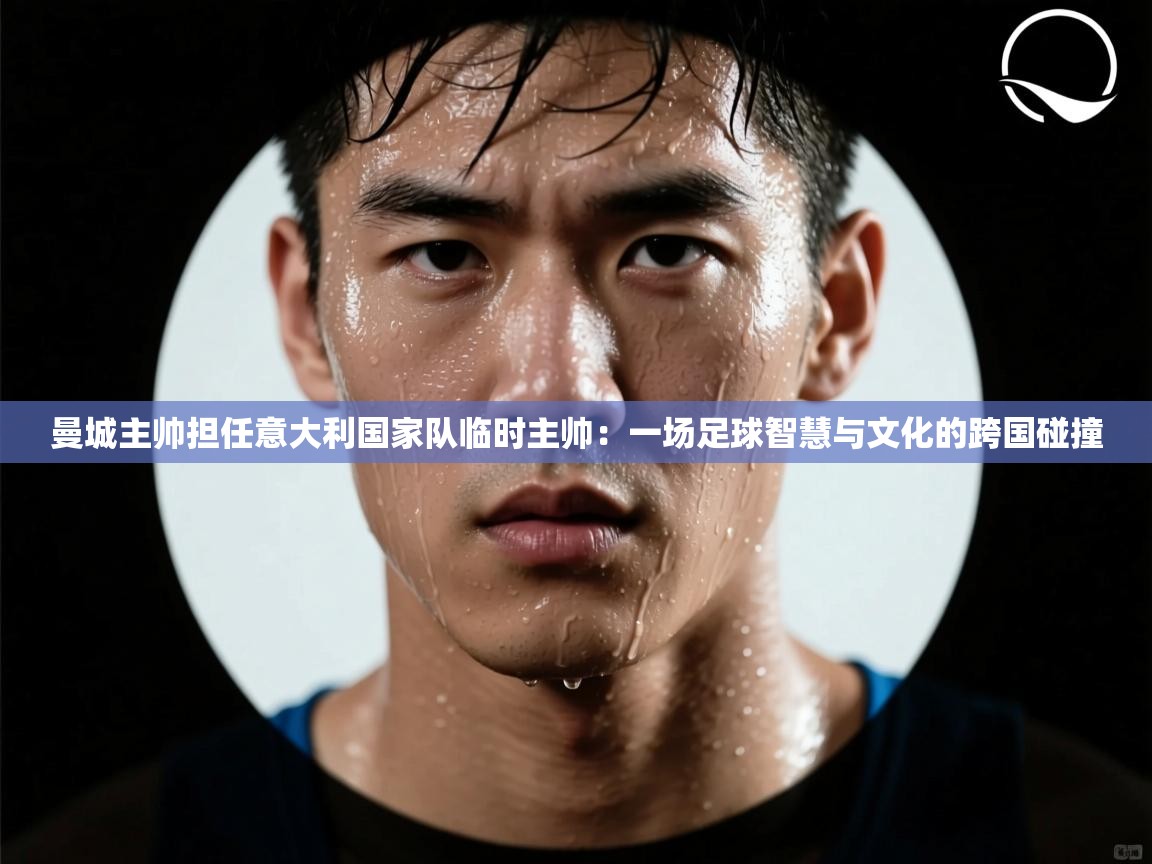 曼城主帅担任意大利国家队临时主帅:一场足球智慧与文化的跨国碰撞 曼城主帅担任意大利国家队临时主帅:一场足球智慧与文化的跨国碰撞